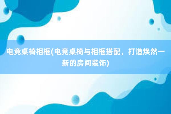 电竞桌椅相框(电竞桌椅与相框搭配，打造焕然一新的房间装饰)