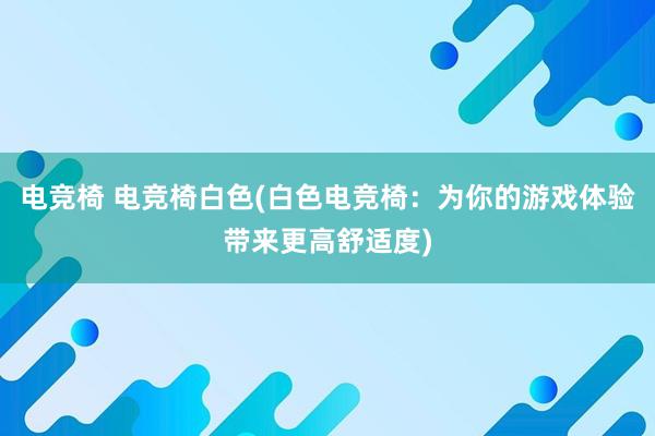 电竞椅 电竞椅白色(白色电竞椅：为你的游戏体验带来更高舒适度)