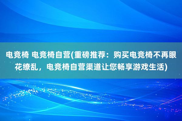 电竞椅 电竞椅自营(重磅推荐：购买电竞椅不再眼花缭乱，电竞椅自营渠道让您畅享游戏生活)