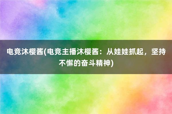 电竞沐樱酱(电竞主播沐樱酱：从娃娃抓起，坚持不懈的奋斗精神)