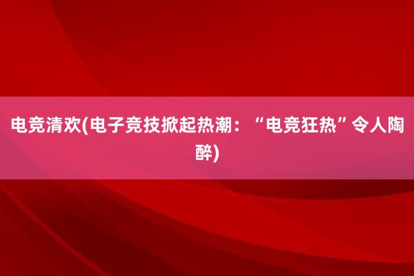 电竞清欢(电子竞技掀起热潮：“电竞狂热”令人陶醉)