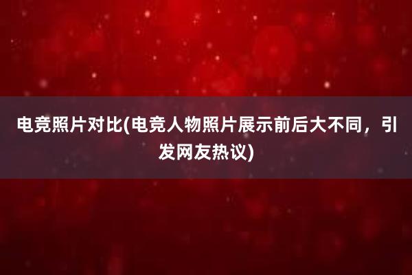 电竞照片对比(电竞人物照片展示前后大不同，引发网友热议)