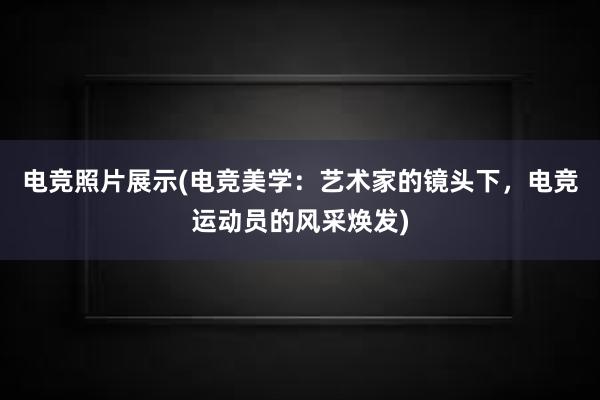 电竞照片展示(电竞美学：艺术家的镜头下，电竞运动员的风采焕发)