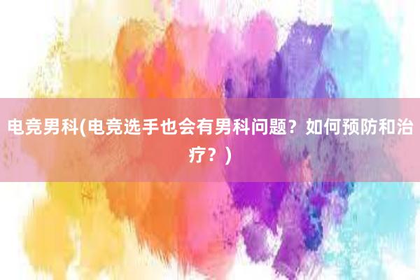 电竞男科(电竞选手也会有男科问题？如何预防和治疗？)