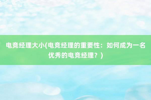 电竞经理大小(电竞经理的重要性：如何成为一名优秀的电竞经理？)