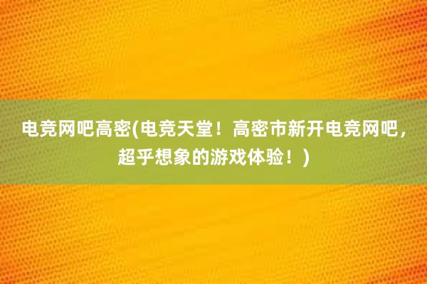 电竞网吧高密(电竞天堂！高密市新开电竞网吧，超乎想象的游戏体验！)