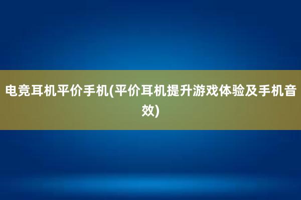 电竞耳机平价手机(平价耳机提升游戏体验及手机音效)