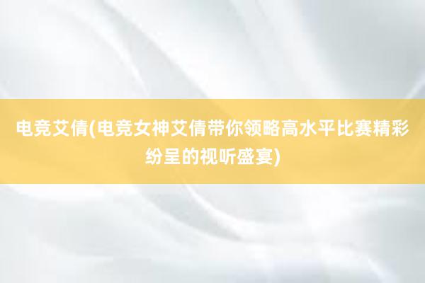 电竞艾倩(电竞女神艾倩带你领略高水平比赛精彩纷呈的视听盛宴)