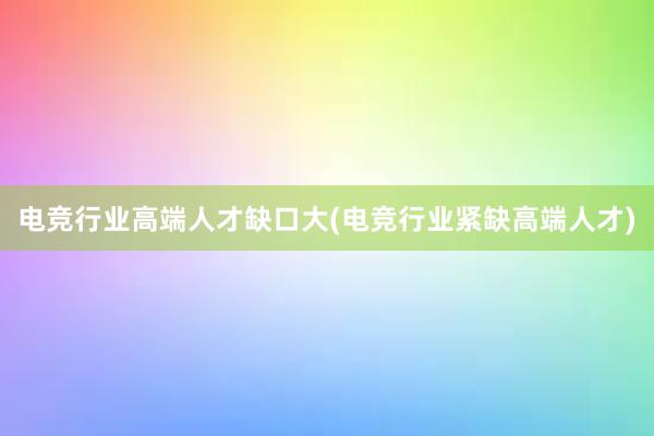 电竞行业高端人才缺口大(电竞行业紧缺高端人才)