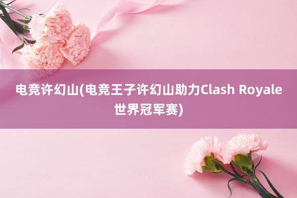 电竞许幻山(电竞王子许幻山助力Clash Royale世界冠军赛)