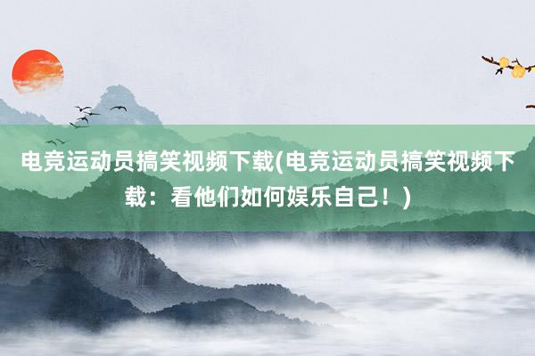 电竞运动员搞笑视频下载(电竞运动员搞笑视频下载：看他们如何娱乐自己！)