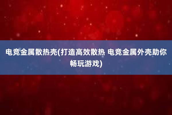 电竞金属散热壳(打造高效散热 电竞金属外壳助你畅玩游戏)