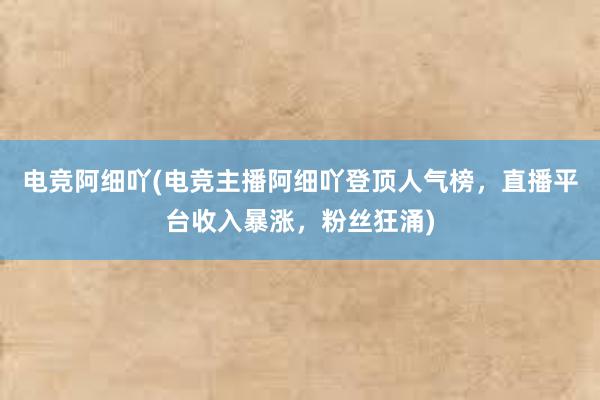 电竞阿细吖(电竞主播阿细吖登顶人气榜，直播平台收入暴涨，粉丝狂涌)