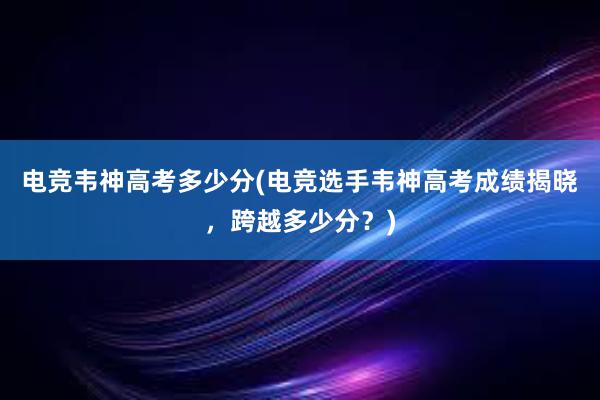 电竞韦神高考多少分(电竞选手韦神高考成绩揭晓，跨越多少分？)