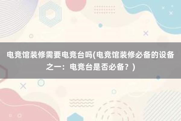 电竞馆装修需要电竞台吗(电竞馆装修必备的设备之一：电竞台是否必备？)