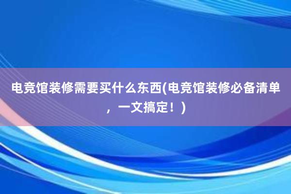 电竞馆装修需要买什么东西(电竞馆装修必备清单，一文搞定！)