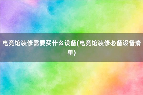 电竞馆装修需要买什么设备(电竞馆装修必备设备清单)