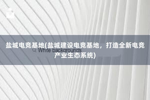 盐城电竞基地(盐城建设电竞基地，打造全新电竞产业生态系统)