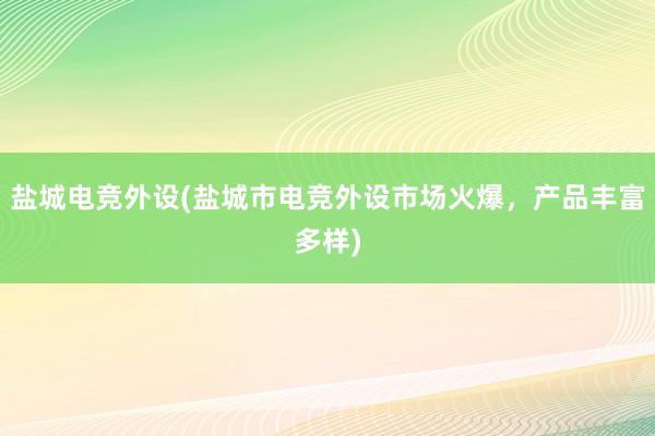 盐城电竞外设(盐城市电竞外设市场火爆，产品丰富多样)