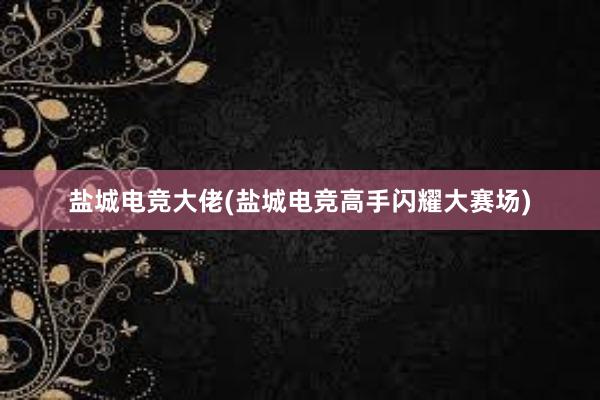 盐城电竞大佬(盐城电竞高手闪耀大赛场)