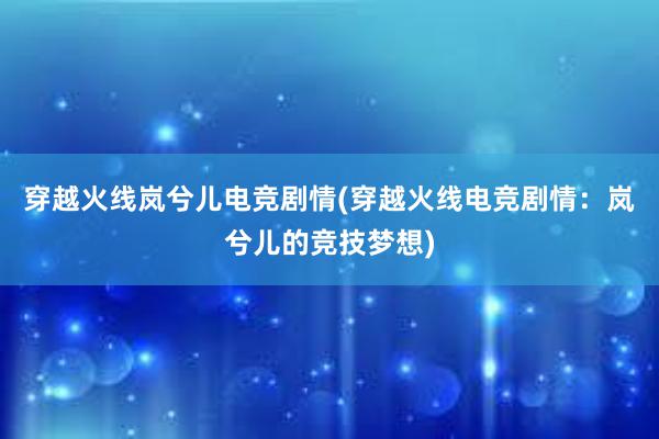 穿越火线岚兮儿电竞剧情(穿越火线电竞剧情：岚兮儿的竞技梦想)