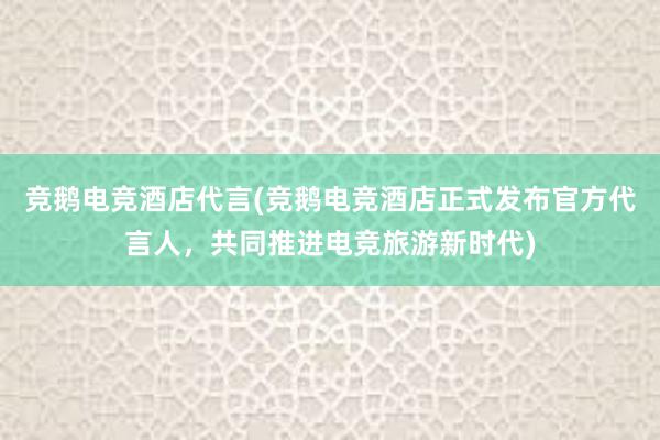 竞鹅电竞酒店代言(竞鹅电竞酒店正式发布官方代言人，共同推进电竞旅游新时代)