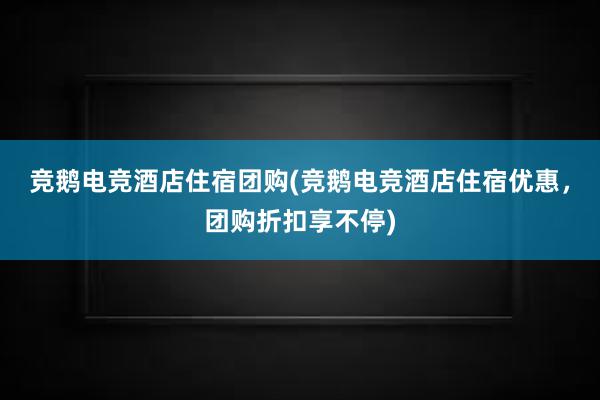 竞鹅电竞酒店住宿团购(竞鹅电竞酒店住宿优惠，团购折扣享不停)