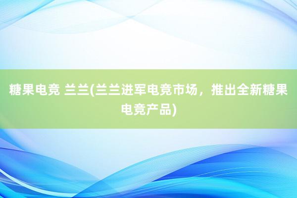 糖果电竞 兰兰(兰兰进军电竞市场，推出全新糖果电竞产品)