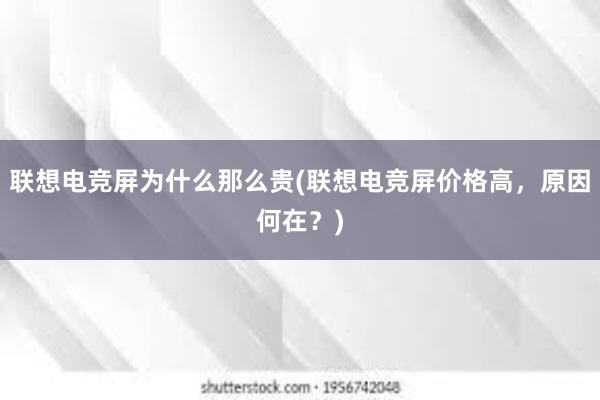 联想电竞屏为什么那么贵(联想电竞屏价格高，原因何在？)