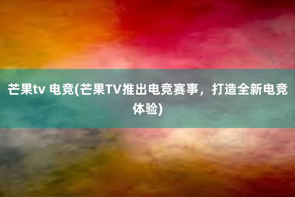 芒果tv 电竞(芒果TV推出电竞赛事，打造全新电竞体验)