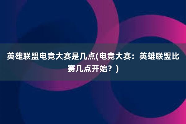 英雄联盟电竞大赛是几点(电竞大赛：英雄联盟比赛几点开始？)