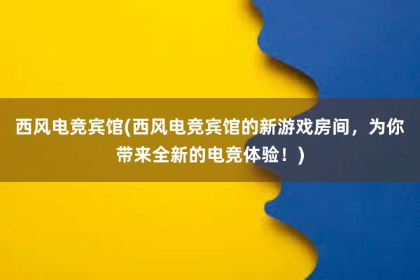 西风电竞宾馆(西风电竞宾馆的新游戏房间，为你带来全新的电竞体验！)