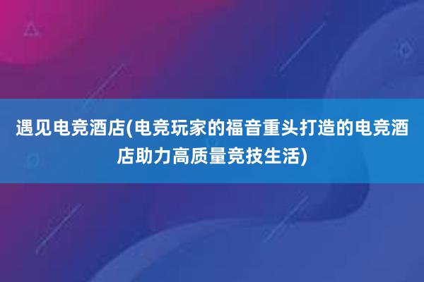 遇见电竞酒店(电竞玩家的福音重头打造的电竞酒店助力高质量竞技生活)