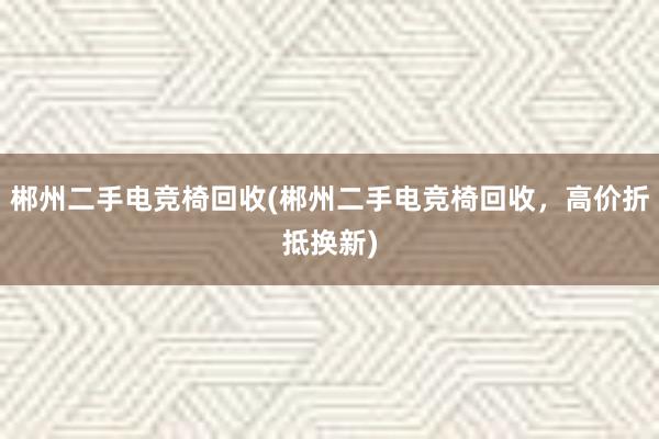 郴州二手电竞椅回收(郴州二手电竞椅回收，高价折抵换新)