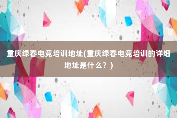 重庆绿春电竞培训地址(重庆绿春电竞培训的详细地址是什么？)