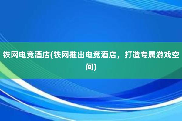 铁网电竞酒店(铁网推出电竞酒店，打造专属游戏空间)