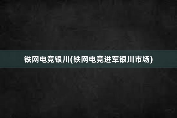 铁网电竞银川(铁网电竞进军银川市场)