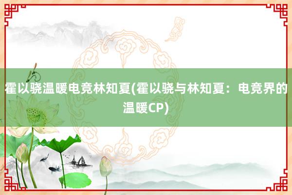 霍以骁温暖电竞林知夏(霍以骁与林知夏：电竞界的温暖CP)