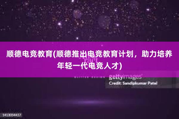 顺德电竞教育(顺德推出电竞教育计划，助力培养年轻一代电竞人才)