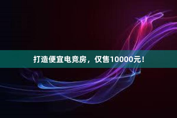 打造便宜电竞房，仅售10000元！