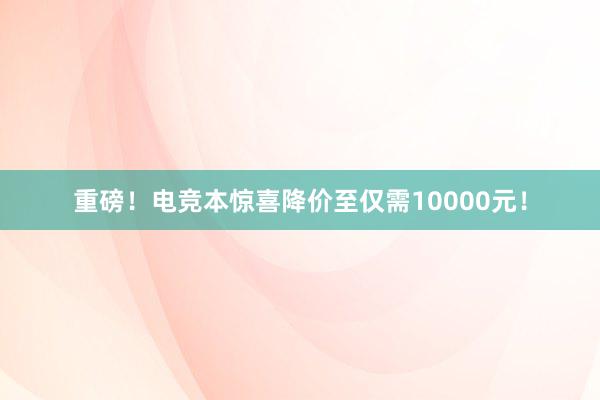 重磅！电竞本惊喜降价至仅需10000元！