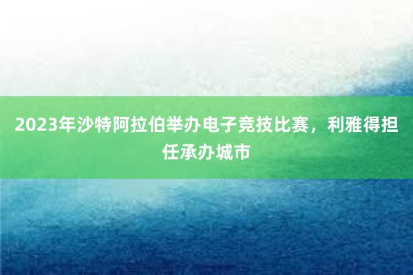 2023年沙特阿拉伯举办电子竞技比赛，利雅得担任承办城市