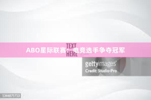 ABO星际联赛：电竞选手争夺冠军