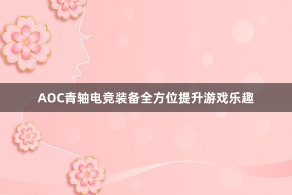 AOC青轴电竞装备全方位提升游戏乐趣