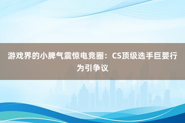 游戏界的小脾气震惊电竞圈：CS顶级选手巨婴行为引争议