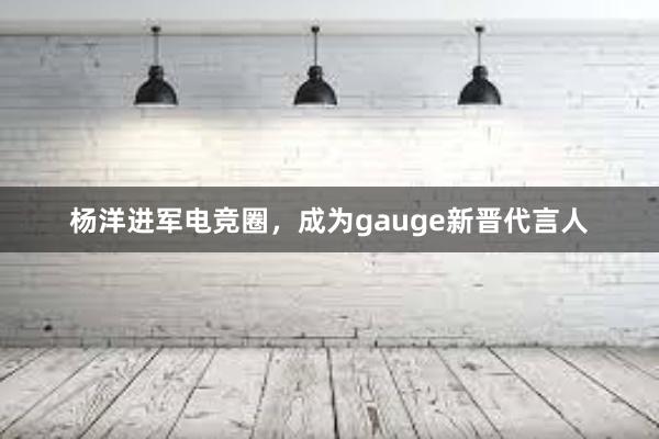 杨洋进军电竞圈，成为gauge新晋代言人