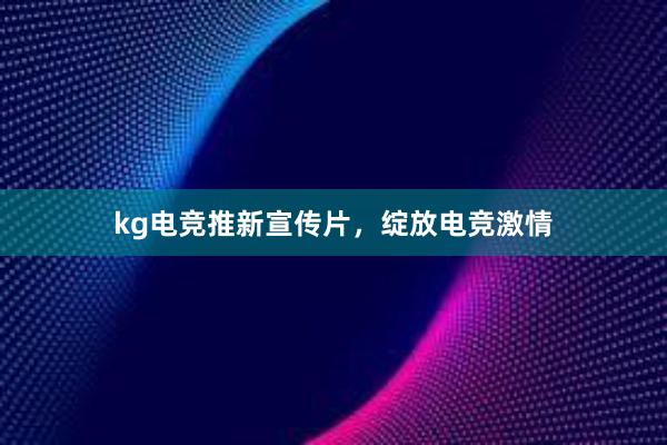 kg电竞推新宣传片，绽放电竞激情