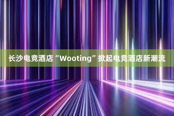 长沙电竞酒店“Wooting”掀起电竞酒店新潮流