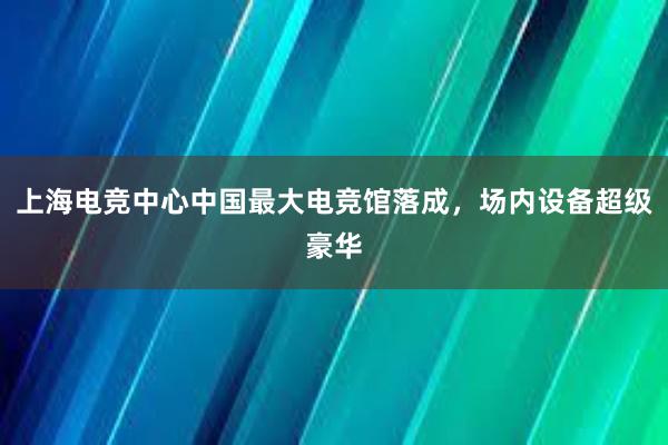 上海电竞中心中国最大电竞馆落成，场内设备超级豪华