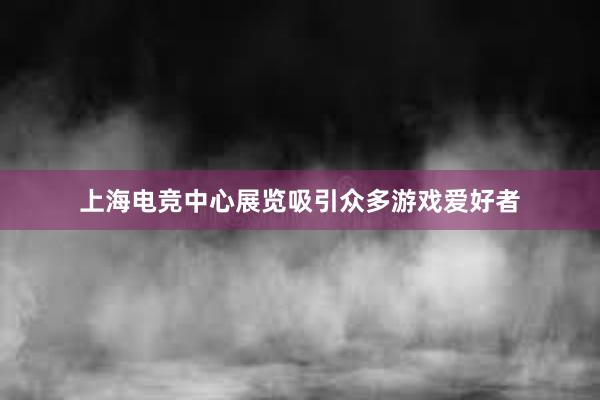 上海电竞中心展览吸引众多游戏爱好者